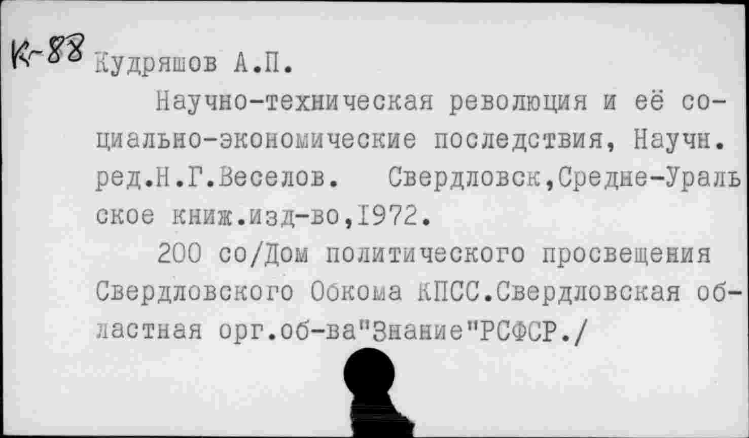 ﻿Кудряшев А.П.
Научно-техническая революция и её социально-экономические последствия, Научн. ред.Н.Г.Веселов.	Свердловск,Средне-Ураль
ское книж.изд-во,1972.
200 со/Дом политического просвещения Свердловского Обкома КПСС.Свердловская областная орг.об-ва"3нание"РСФСР./